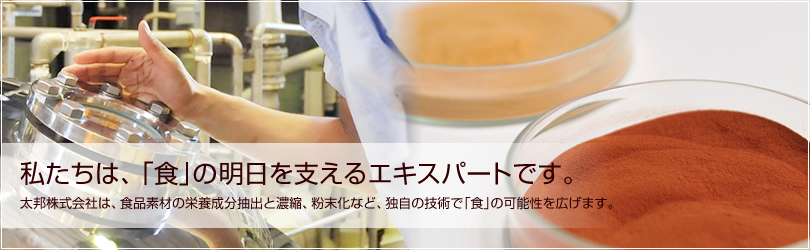 私たちは、「食」の明日を支えるエキスパートです。太邦株式会社は、食品素材の栄養成分抽出と濃縮、粉末化など、独自の技術で「食」の可能性を広げます。